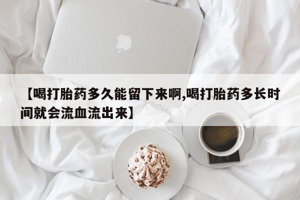 网上打胎药私人店,打胎药专卖【喝打胎药多久能留下来啊,喝打胎药多长时间就会流血流出来】