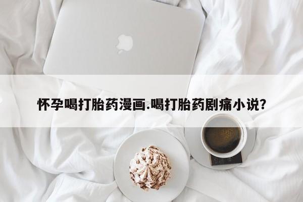 网上打胎药私人店,打胎药专卖怀孕喝打胎药漫画.喝打胎药剧痛小说？