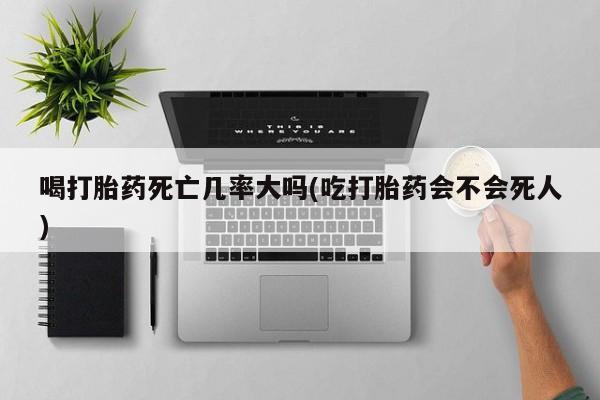 网上打胎药私人店,打胎药专卖喝打胎药死亡几率大吗(吃打胎药会不会死人)