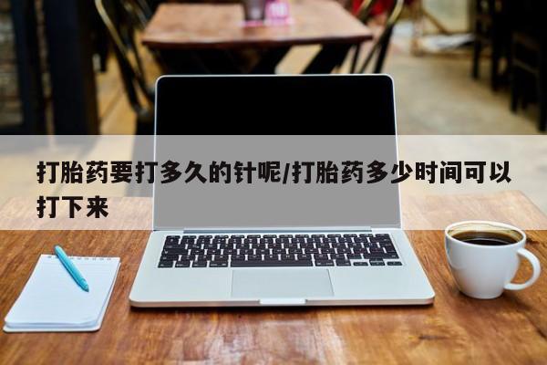 网上打胎药私人店,打胎药专卖打胎药要打多久的针呢/打胎药多少时间可以打下来