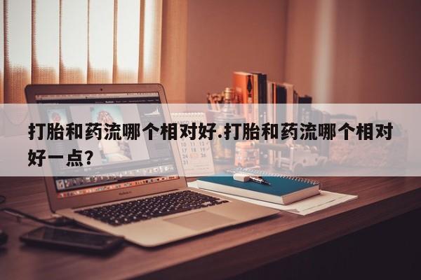 网上打胎药私人店,打胎药专卖打胎和药流哪个相对好.打胎和药流哪个相对好一点？
