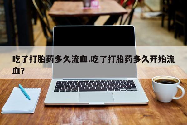 网上打胎药私人店,打胎药专卖吃了打胎药多久流血.吃了打胎药多久开始流血？