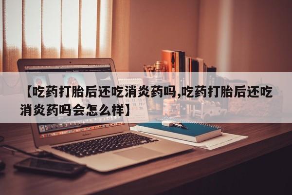 网上打胎药私人店,打胎药专卖【吃药打胎后还吃消炎药吗,吃药打胎后还吃消炎药吗会怎么样】