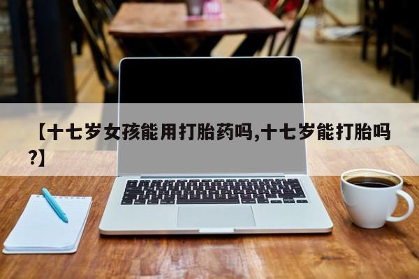 网上打胎药私人店,打胎药专卖【十七岁女孩能用打胎药吗,十七岁能打胎吗?】