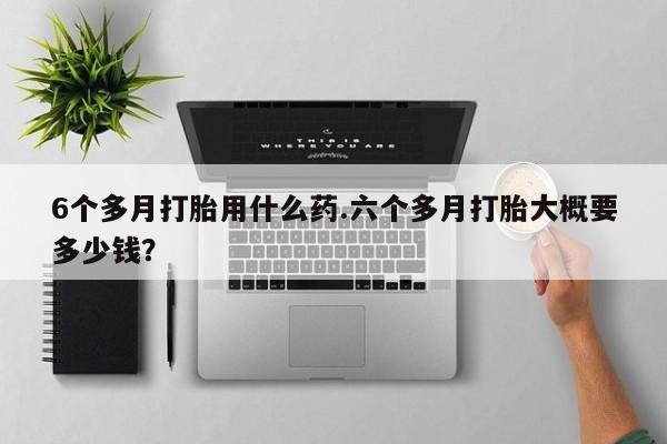 网上打胎药私人店,打胎药专卖6个多月打胎用什么药.六个多月打胎大概要多少钱？