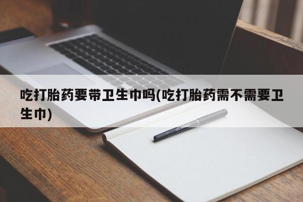 网上打胎药私人店,打胎药专卖吃打胎药要带卫生巾吗(吃打胎药需不需要卫生巾)