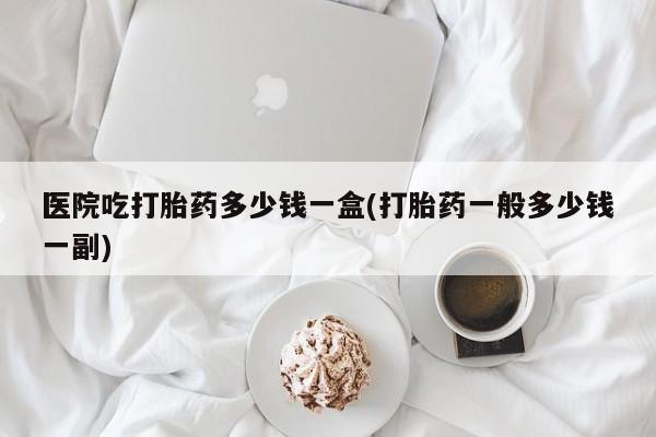 网上打胎药私人店,打胎药专卖医院吃打胎药多少钱一盒(打胎药一般多少钱一副)