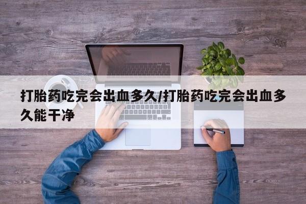 网上打胎药私人店,打胎药专卖打胎药吃完会出血多久/打胎药吃完会出血多久能干净