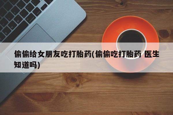 网上打胎药私人店,打胎药专卖偷偷给女朋友吃打胎药(偷偷吃打胎药 医生知道吗)