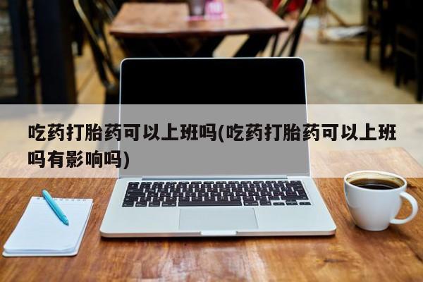 网上打胎药私人店,打胎药专卖吃药打胎药可以上班吗(吃药打胎药可以上班吗有影响吗)