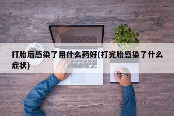 网上打胎药私人店,打胎药专卖打胎后感染了用什么药好(打完胎感染了什么症状)