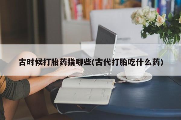 网上打胎药私人店,打胎药专卖古时候打胎药指哪些(古代打胎吃什么药)