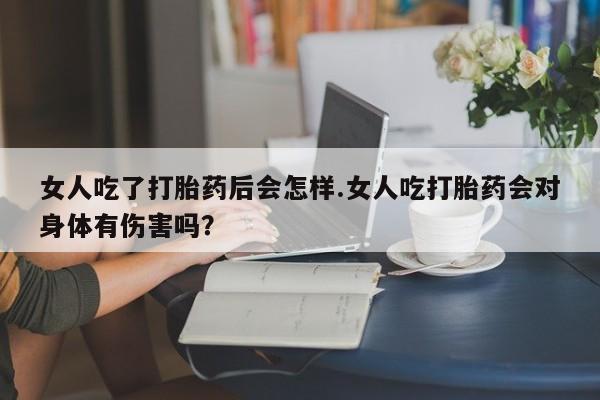 网上打胎药私人店,打胎药专卖女人吃了打胎药后会怎样.女人吃打胎药会对身体有伤害吗？