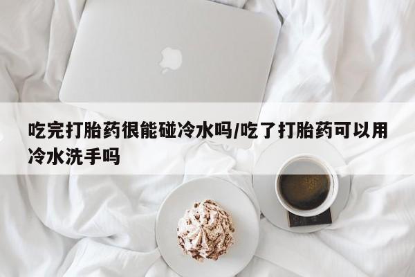 网上打胎药私人店,打胎药专卖吃完打胎药很能碰冷水吗/吃了打胎药可以用冷水洗手吗