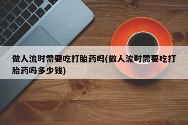 网上打胎药私人店,打胎药专卖做人流时需要吃打胎药吗(做人流时需要吃打胎药吗多少钱)