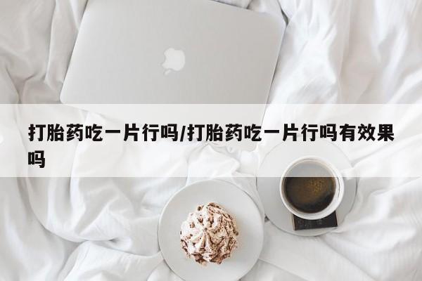 网上打胎药私人店,打胎药专卖打胎药吃一片行吗/打胎药吃一片行吗有效果吗