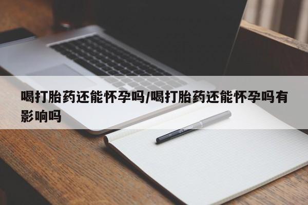 网上打胎药私人店,打胎药专卖喝打胎药还能怀孕吗/喝打胎药还能怀孕吗有影响吗
