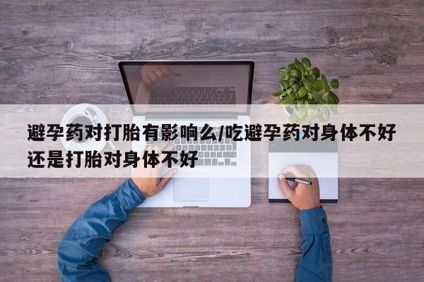 网上打胎药私人店,打胎药专卖避孕药对打胎有影响么/吃避孕药对身体不好还是打胎对身体不好