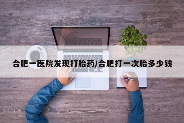 网上打胎药私人店,打胎药专卖合肥一医院发现打胎药/合肥打一次胎多少钱