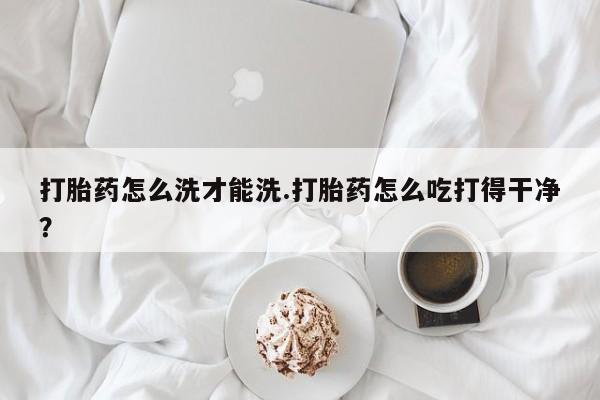 网上打胎药私人店,打胎药专卖打胎药怎么洗才能洗.打胎药怎么吃打得干净？