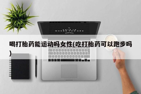 网上打胎药私人店,打胎药专卖喝打胎药能运动吗女性(吃打胎药可以跑步吗)