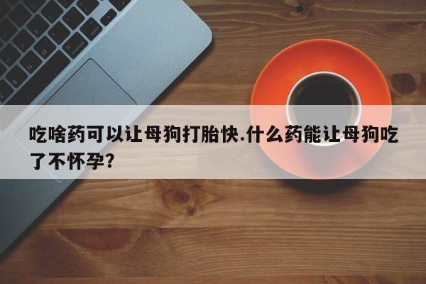 网上打胎药私人店,打胎药专卖吃啥药可以让母狗打胎快.什么药能让母狗吃了不怀孕？