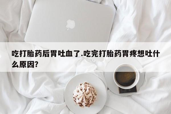 网上打胎药私人店,打胎药专卖吃打胎药后胃吐血了.吃完打胎药胃疼想吐什么原因？