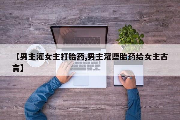 网上打胎药私人店,打胎药专卖【男主灌女主打胎药,男主灌堕胎药给女主古言】