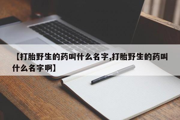 网上打胎药私人店,打胎药专卖【打胎野生的药叫什么名字,打胎野生的药叫什么名字啊】